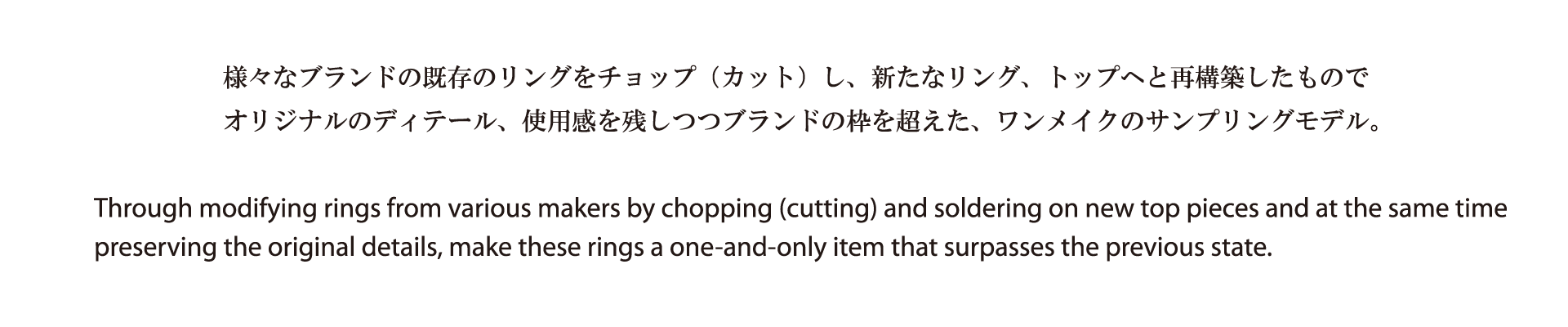 Through modifying rings from various makers by chopping (cutting) and soldering on new top pieces and at the same time preserving the original details, make these rings a one-and-only item that surpasses the previous state.