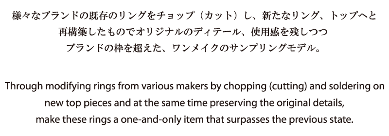 Through modifying rings from various makers by chopping (cutting) and soldering on new top pieces and at the same time preserving the original details, make these rings a one-and-only item that surpasses the previous state.